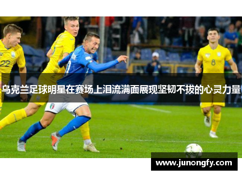 乌克兰足球明星在赛场上泪流满面展现坚韧不拔的心灵力量