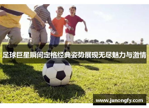足球巨星瞬间定格经典姿势展现无尽魅力与激情