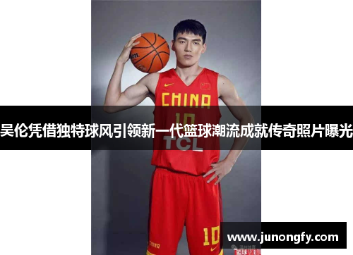吴伦凭借独特球风引领新一代篮球潮流成就传奇照片曝光