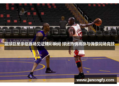 篮球巨星亲临赛场见证精彩瞬间 球迷热情高涨与偶像同场竞技