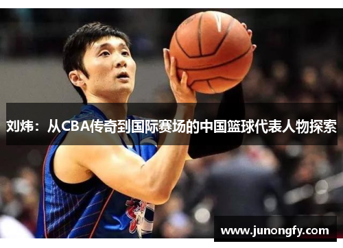 刘炜：从CBA传奇到国际赛场的中国篮球代表人物探索