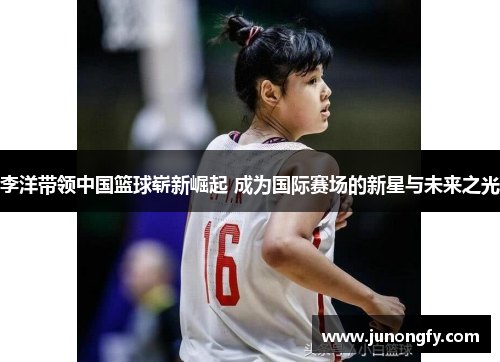 李洋带领中国篮球崭新崛起 成为国际赛场的新星与未来之光