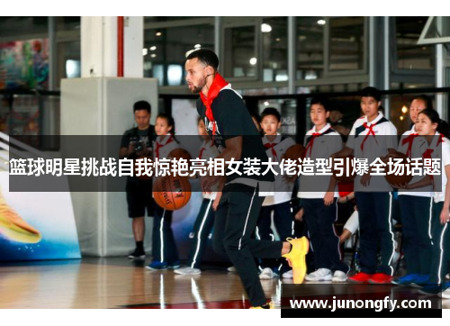 篮球明星挑战自我惊艳亮相女装大佬造型引爆全场话题