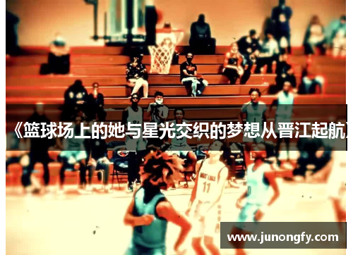 《篮球场上的她与星光交织的梦想从晋江起航》
